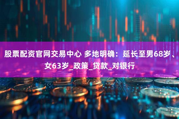 股票配资官网交易中心 多地明确：延长至男68岁、女63岁_政策_贷款_对银行