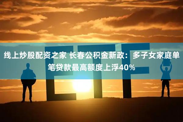 线上炒股配资之家 长春公积金新政：多子女家庭单笔贷款最高额度上浮40%