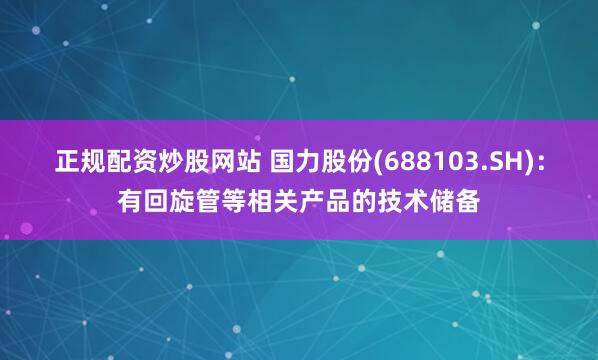 正规配资炒股网站 国力股份(688103.SH)：有回旋管等相关产品的技术储备