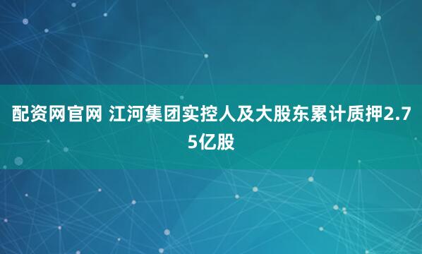 配资网官网 江河集团实控人及大股东累计质押2.75亿股