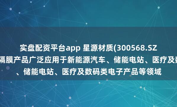实盘配资平台app 星源材质(300568.SZ)：生产的锂离子电池隔膜产品广泛应用于新能源汽车、储能电站、医疗及数码类电子产品等领域