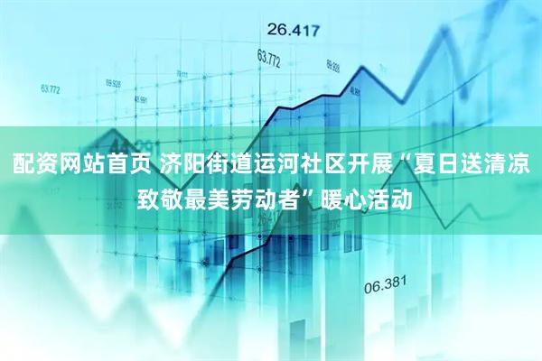配资网站首页 济阳街道运河社区开展“夏日送清凉 致敬最美劳动者”暖心活动
