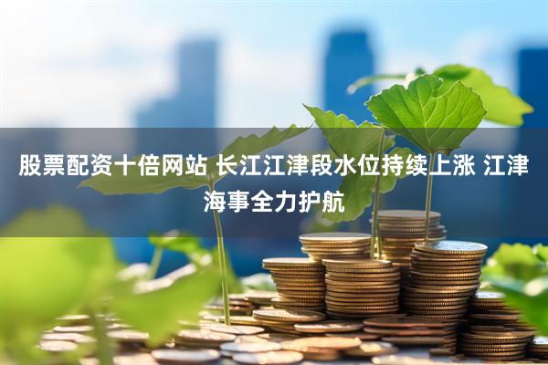 股票配资十倍网站 长江江津段水位持续上涨 江津海事全力护航