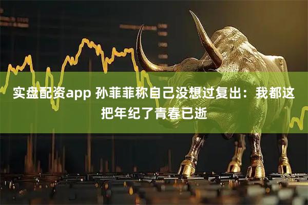 实盘配资app 孙菲菲称自己没想过复出：我都这把年纪了青春已逝