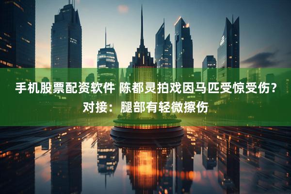 手机股票配资软件 陈都灵拍戏因马匹受惊受伤？对接：腿部有轻微擦伤