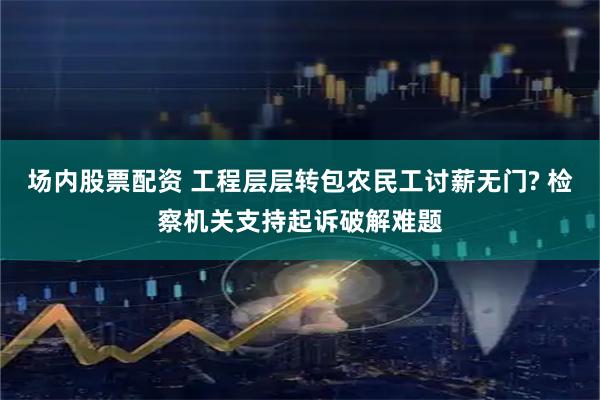 场内股票配资 工程层层转包农民工讨薪无门? 检察机关支持起诉破解难题