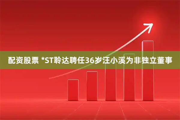 配资股票 *ST聆达聘任36岁汪小溪为非独立董事
