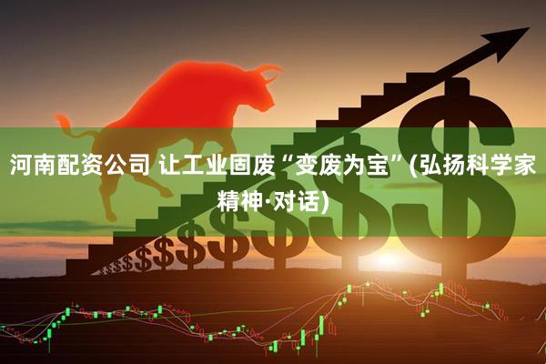 河南配资公司 让工业固废“变废为宝”(弘扬科学家精神·对话)