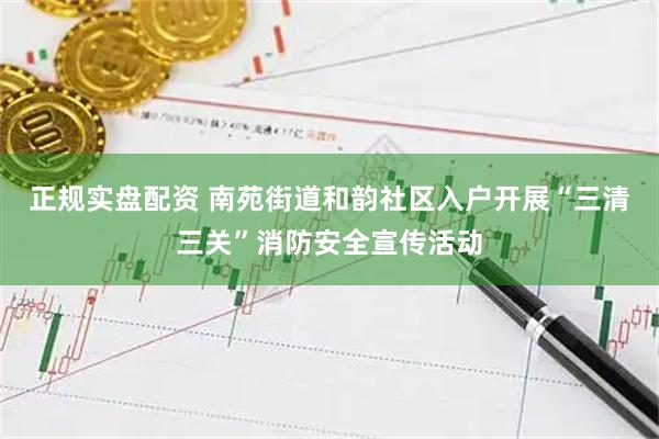 正规实盘配资 南苑街道和韵社区入户开展“三清三关”消防安全宣传活动