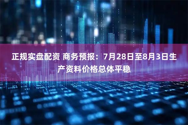 正规实盘配资 商务预报：7月28日至8月3日生产资料价格总体平稳