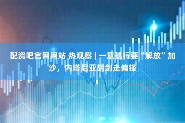 配资吧官网网站 热观察 | 一意孤行要“解放”加沙，内塔尼亚胡剑走偏锋