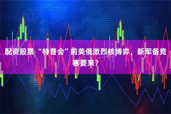 配资股票 “特普会”前美俄激烈核博弈，新军备竞赛要来？