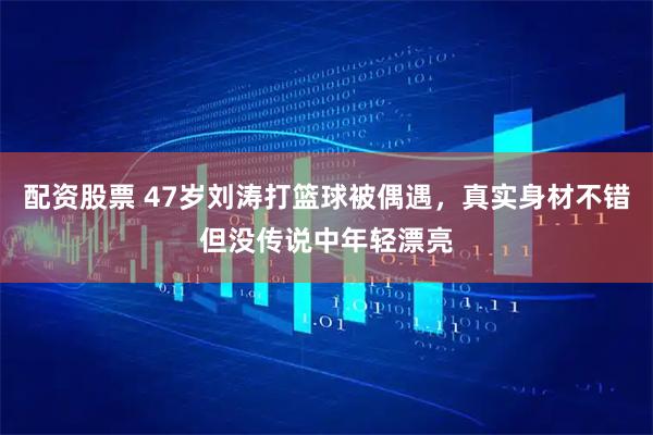 配资股票 47岁刘涛打篮球被偶遇，真实身材不错但没传说中年轻漂亮