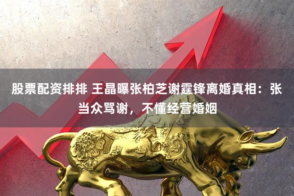 股票配资排排 王晶曝张柏芝谢霆锋离婚真相：张当众骂谢，不懂经营婚姻