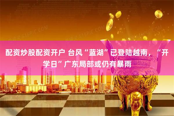 配资炒股配资开户 台风“蓝湖”已登陆越南，“开学日”广东局部或仍有暴雨