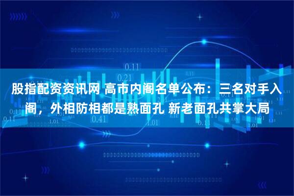 股指配资资讯网 高市内阁名单公布:三名对手入阁,外相防相都是熟面孔 新老面孔共掌大局