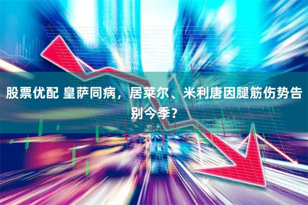 股票优配 皇萨同病，居莱尔、米利唐因腿筋伤势告别今季？