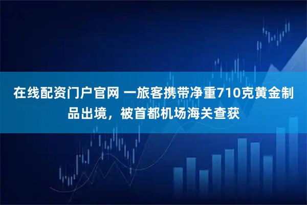 在线配资门户官网 一旅客携带净重710克黄金制品出境，被首都机场海关查获