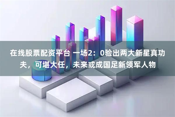 在线股票配资平台 一场2：0验出两大新星真功夫，可堪大任，未来或成国足新领军人物