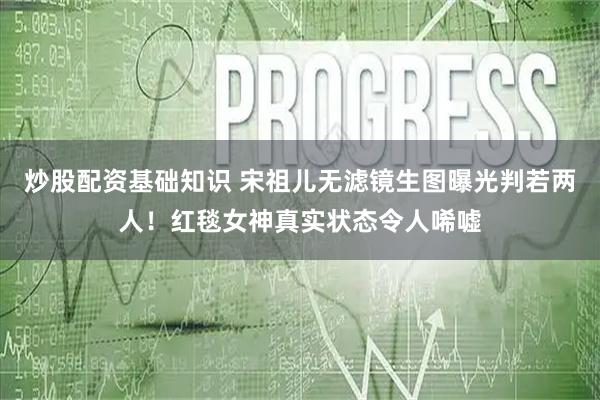 炒股配资基础知识 宋祖儿无滤镜生图曝光判若两人！红毯女神真实状态令人唏嘘