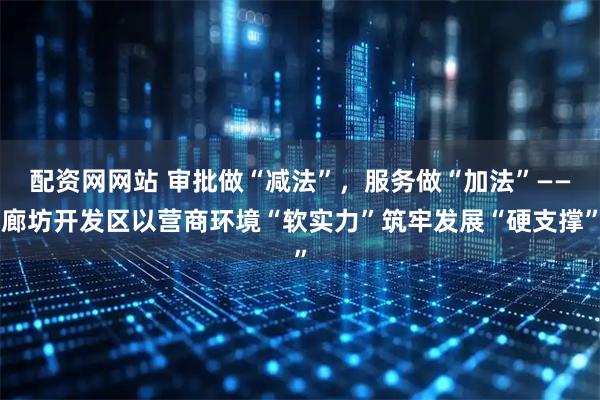 配资网网站 审批做“减法”,服务做“加法”——廊坊开发区以营商环境“软实力”筑牢发展“硬支撑”