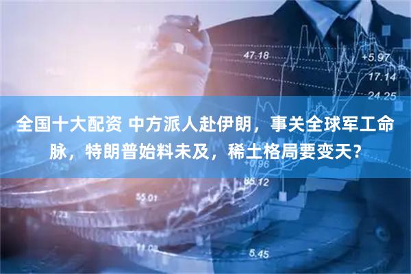 全国十大配资 中方派人赴伊朗，事关全球军工命脉，特朗普始料未及，稀土格局要变天？