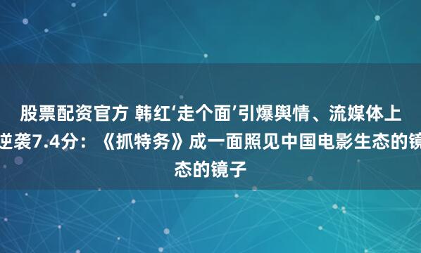 股票配资官方 韩红‘走个面’引爆舆情、流媒体上线逆袭7.4分：《抓特务》成一面照见中国电影生态的镜子
